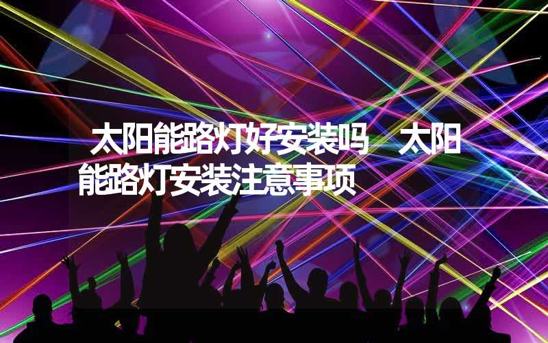 太阳能路灯好安装吗 太阳能路灯安装注意事项